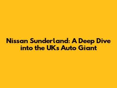 Nissan Sunderland: A Deep Dive into the UK's Auto Giant