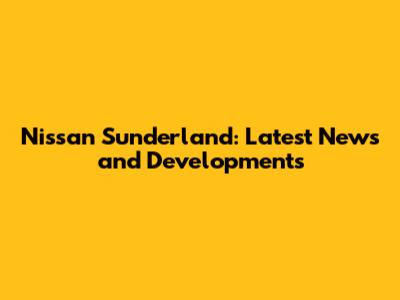 Nissan Sunderland: Latest News and Developments