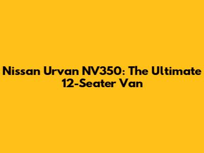 Nissan Urvan NV350: The Ultimate 12-Seater Van
