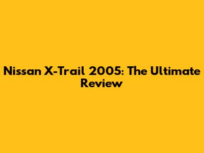 Nissan X-Trail 2005: The Ultimate Review