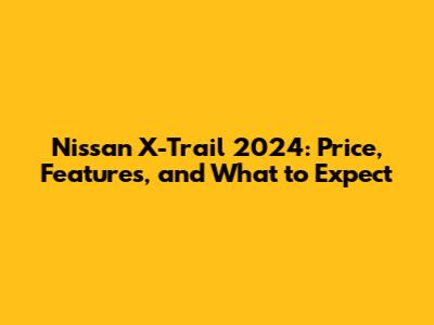 Nissan X-Trail 2024: Price, Features, and What to Expect