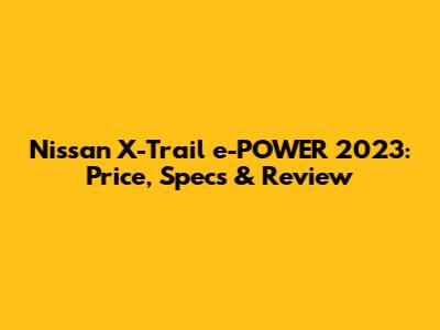 Nissan X-Trail e-POWER 2023: Price, Specs & Review