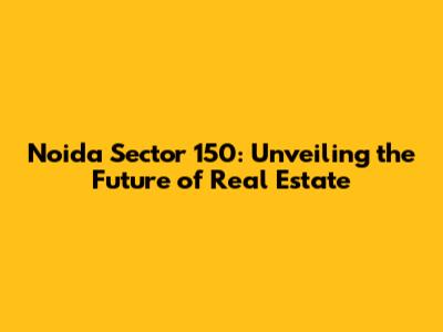 Noida Sector 150: Unveiling the Future of Real Estate