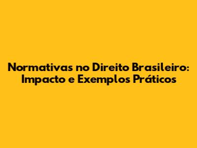 Normativas no Direito Brasileiro: Impacto e Exemplos Práticos