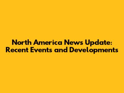 North America News Update: Recent Events and Developments