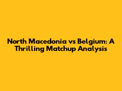 North Macedonia vs Belgium: A Thrilling Matchup Analysis