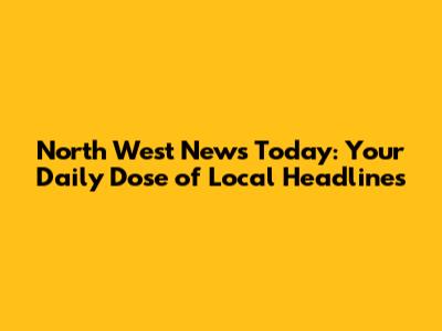 North West News Today: Your Daily Dose of Local Headlines