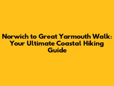 Norwich to Great Yarmouth Walk: Your Ultimate Coastal Hiking Guide