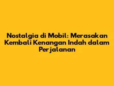 Nostalgia di Mobil: Merasakan Kembali Kenangan Indah dalam Perjalanan