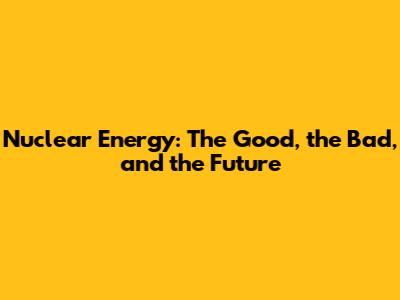 Nuclear Energy: The Good, the Bad, and the Future