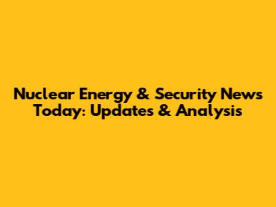 Nuclear Energy & Security News Today: Updates & Analysis