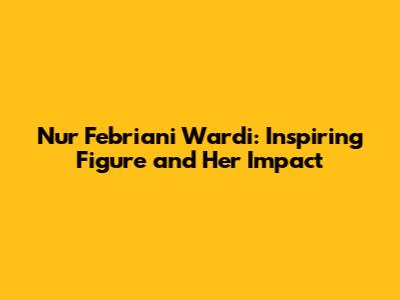 Nur Febriani Wardi: Inspiring Figure and Her Impact