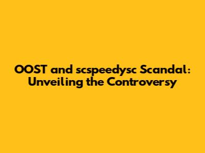OOST and scspeedysc Scandal: Unveiling the Controversy