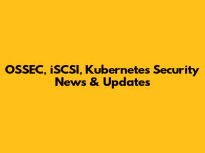 OSSEC, iSCSI, Kubernetes Security News & Updates
