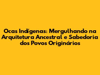 Ocas Indígenas: Mergulhando na Arquitetura Ancestral e Sabedoria dos Povos Originários