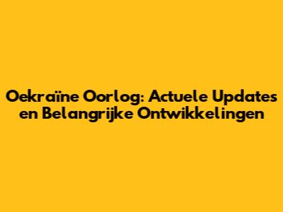 Oekraïne Oorlog: Actuele Updates en Belangrijke Ontwikkelingen