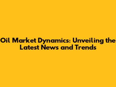 Oil Market Dynamics: Unveiling the Latest News and Trends