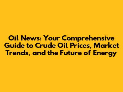 Oil News: Your Comprehensive Guide to Crude Oil Prices, Market Trends, and the Future of Energy