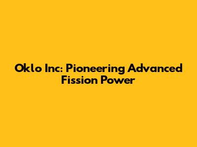 Oklo Inc: Pioneering Advanced Fission Power