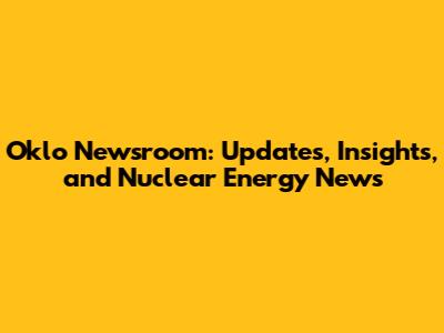 Oklo Newsroom: Updates, Insights, and Nuclear Energy News
