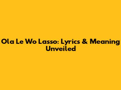 Ola Le Wo Lasso: Lyrics & Meaning Unveiled