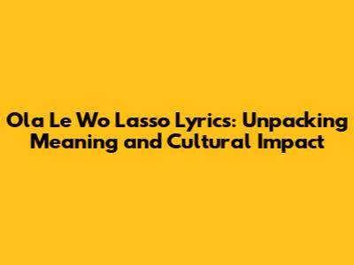 Ola Le Wo Lasso Lyrics: Unpacking Meaning and Cultural Impact