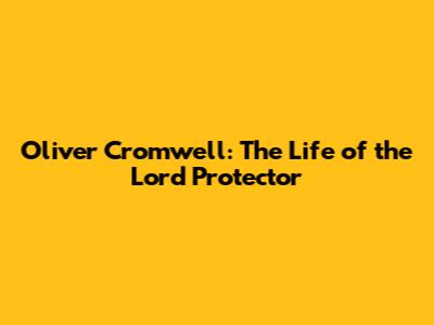 Oliver Cromwell: The Life of the Lord Protector