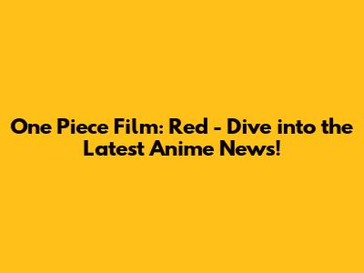 One Piece Film: Red - Dive into the Latest Anime News!
