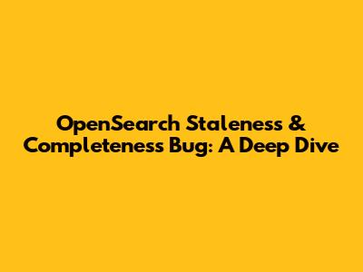 OpenSearch Staleness & Completeness Bug: A Deep Dive