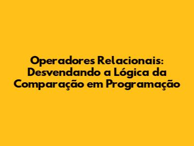 Operadores Relacionais: Desvendando a Lógica da Comparação em Programação