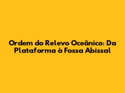 Ordem do Relevo Oceânico: Da Plataforma à Fossa Abissal