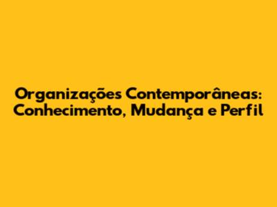Organizações Contemporâneas: Conhecimento, Mudança e Perfil
