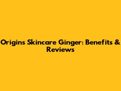 Origins Skincare Ginger: Benefits & Reviews