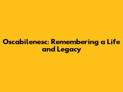Oscabilenesc: Remembering a Life and Legacy