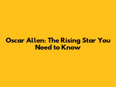 Oscar Allen: The Rising Star You Need to Know