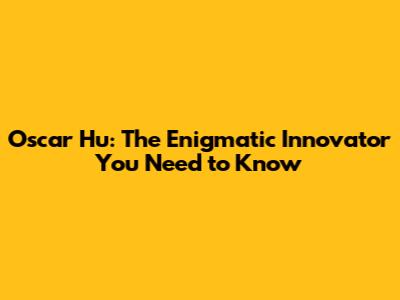 Oscar Hu: The Enigmatic Innovator You Need to Know