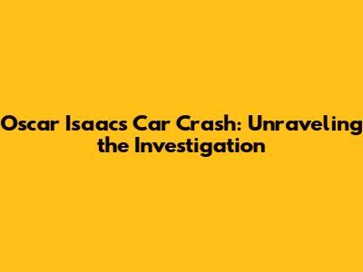 Oscar Isaac's Car Crash: Unraveling the Investigation