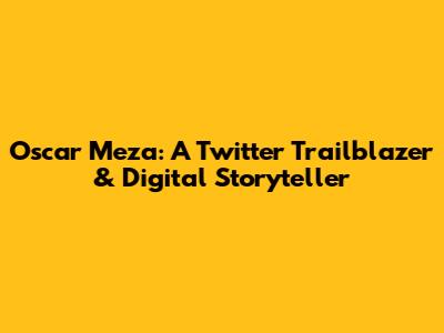 Oscar Meza: A Twitter Trailblazer & Digital Storyteller