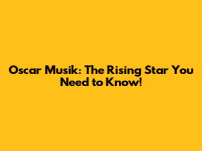 Oscar Musik: The Rising Star You Need to Know!