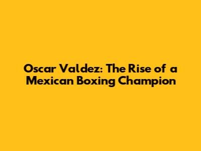 Oscar Valdez: The Rise of a Mexican Boxing Champion
