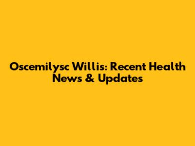 Oscemilysc Willis: Recent Health News & Updates