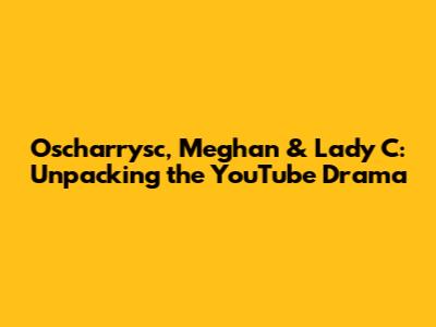 Oscharrysc, Meghan & Lady C: Unpacking the YouTube Drama