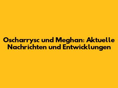 Oscharrysc und Meghan: Aktuelle Nachrichten und Entwicklungen