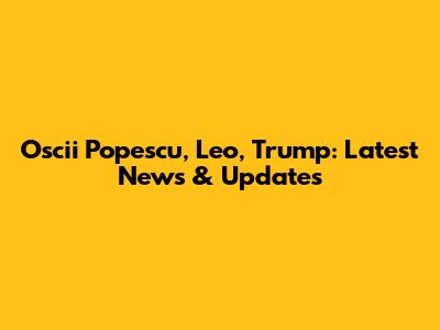 Oscii Popescu, Leo, Trump: Latest News & Updates