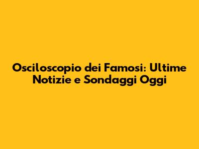 Osciloscopio dei Famosi: Ultime Notizie e Sondaggi Oggi