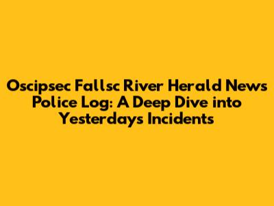 Oscipsec Fallsc River Herald News Police Log: A Deep Dive into Yesterday's Incidents