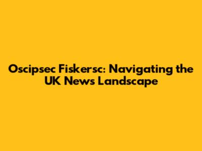Oscipsec Fiskersc: Navigating the UK News Landscape