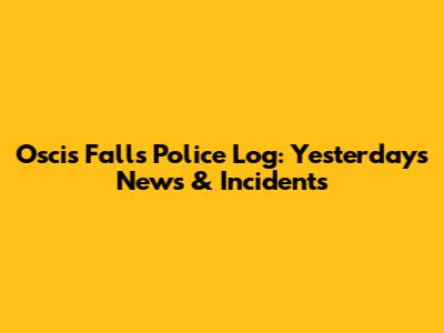Oscis Falls Police Log: Yesterday's News & Incidents