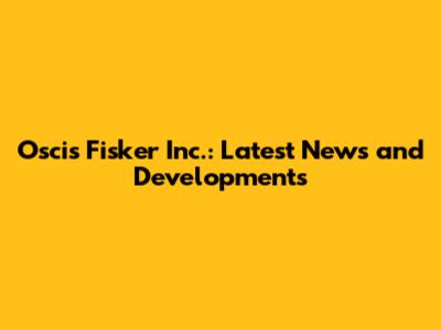Oscis Fisker Inc.: Latest News and Developments