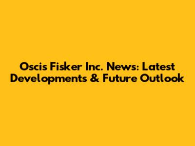 Oscis Fisker Inc. News: Latest Developments & Future Outlook